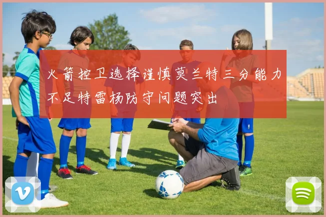 火箭控卫选择谨慎莫兰特三分能力不足特雷杨防守问题突出