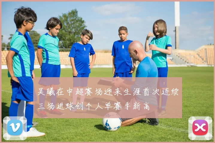 吴曦在中超赛场迎来生涯首次连续三场进球创个人单赛季新高