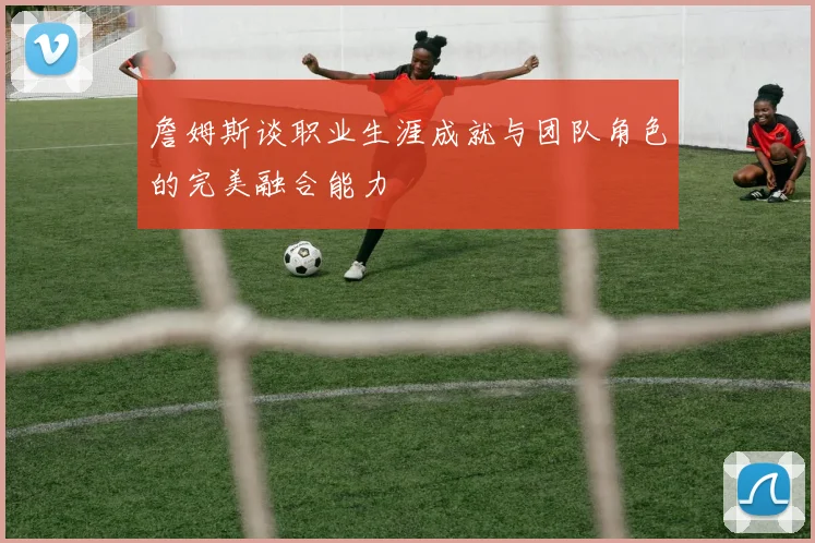 詹姆斯谈职业生涯成就与团队角色的完美融合能力