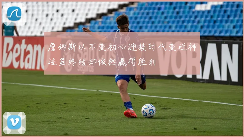 詹姆斯以不变初心迎接时代变迁神迹虽终结却依然赢得胜利