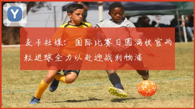 麦卡社媒：国际比赛日圆满收官两粒进球全力以赴迎战利物浦