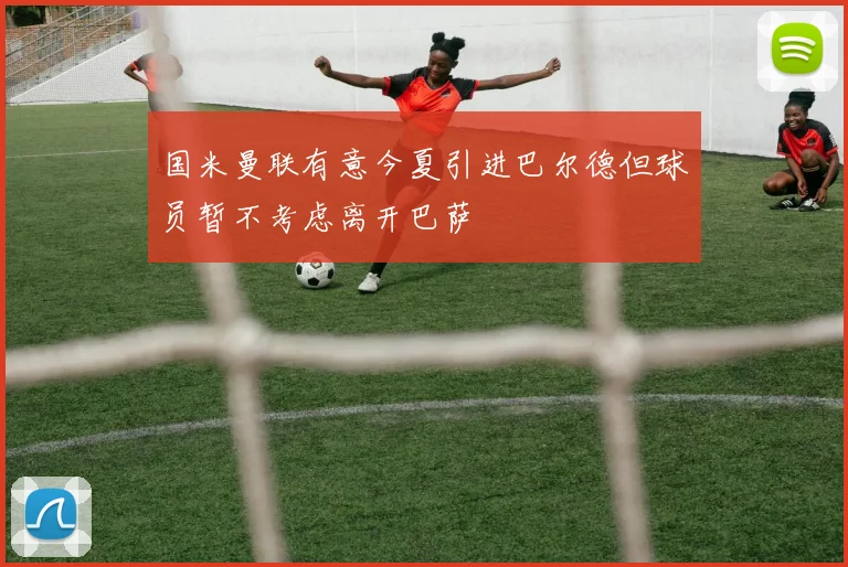 国米曼联有意今夏引进巴尔德但球员暂不考虑离开巴萨