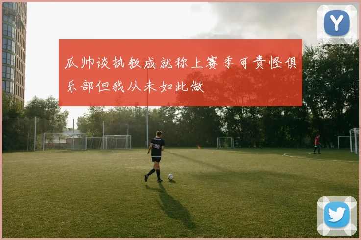 瓜帅谈执教成就称上赛季可责怪俱乐部但我从未如此做