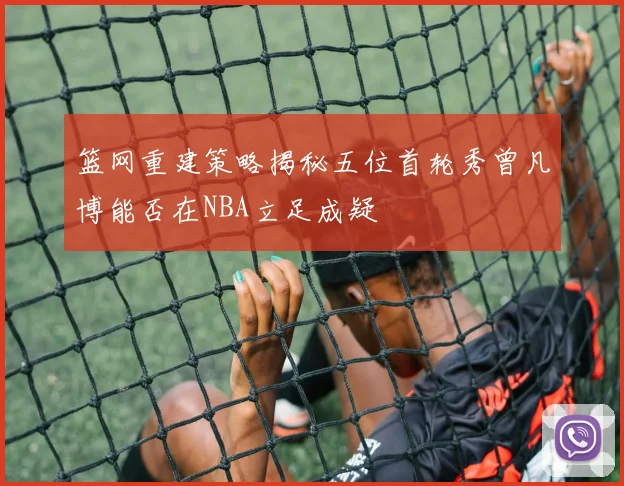 篮网重建策略揭秘五位首轮秀曾凡博能否在NBA立足成疑
