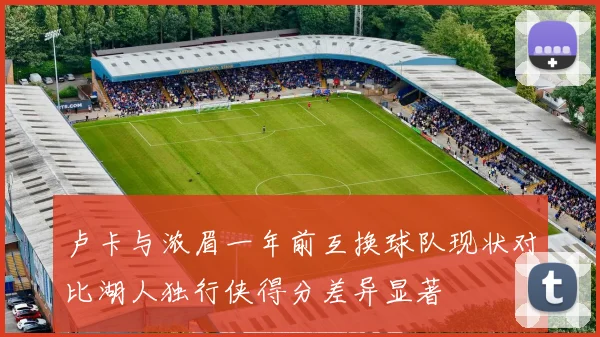 卢卡与浓眉一年前互换球队现状对比湖人独行侠得分差异显著