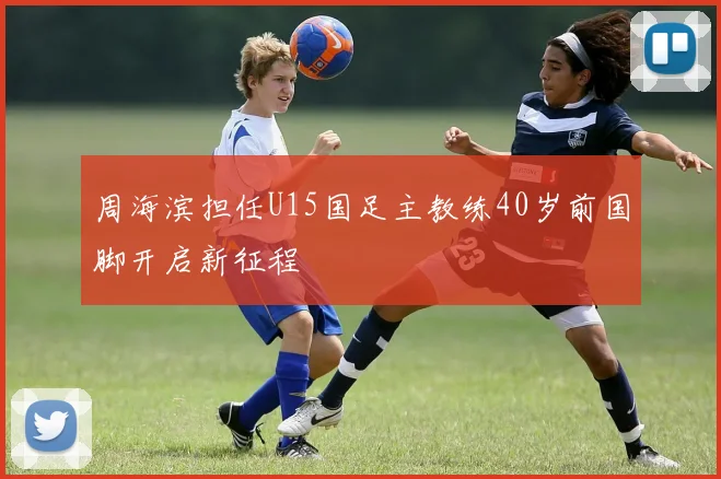 周海滨担任U15国足主教练40岁前国脚开启新征程