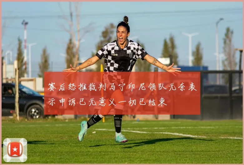 赛后怒推裁判马宁印尼领队无奈表示申诉已无意义一切已结束