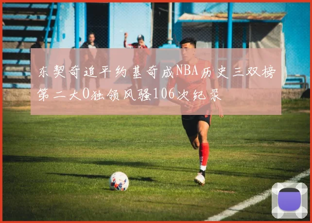 东契奇追平约基奇成NBA历史三双榜第二大O独领风骚106次纪录
