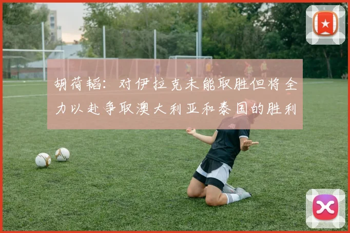 胡荷韬：对伊拉克未能取胜但将全力以赴争取澳大利亚和泰国的胜利