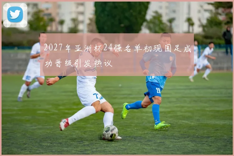 2027年亚洲杯24强名单初现国足成功晋级引发热议