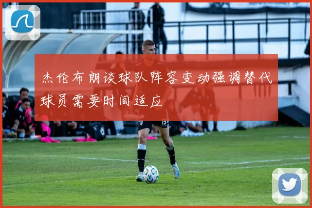 杰伦布朗谈球队阵容变动强调替代球员需要时间适应