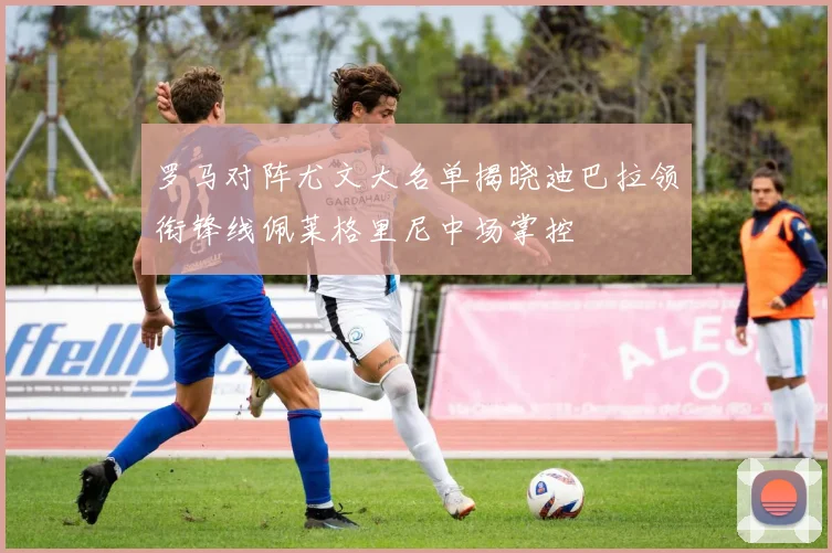 罗马对阵尤文大名单揭晓迪巴拉领衔锋线佩莱格里尼中场掌控