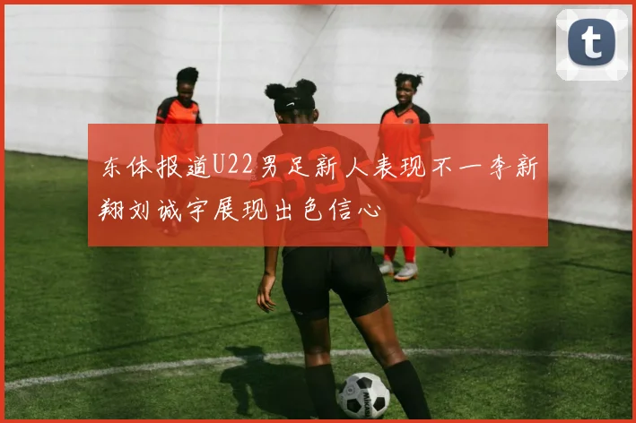 东体报道U22男足新人表现不一李新翔刘诚宇展现出色信心